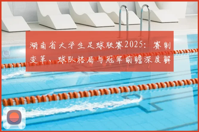 湖南省大学生足球联赛2025:赛制变革、球队格局与冠军前瞻深度解析