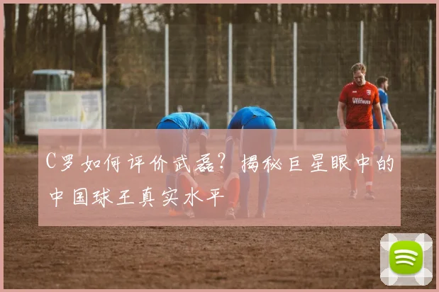C罗如何评价武磊？揭秘巨星眼中的中国球王真实水平