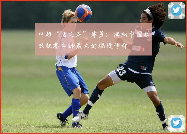 中超“活化石”球员：揭秘中国顶级联赛年龄最大的现役传奇